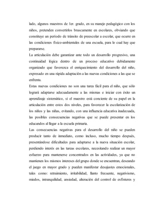 lado, algunos maestros de 1er. grado, en su manejo pedagógico con los
niños, pretenden convertirlos bruscamente en escolares, obviando que
constituye un período de tránsito de preescolar a escolar, que ocurre en
las condiciones físico-ambientales de una escuela, para lo cual hay que
prepararse.
La articulación debe garantizar ante todo un desarrollo progresivo, una
continuidad lógica dentro de un proceso educativo debidamente
organizado que favorezca el enriquecimiento del desarrollo del niño,
expresado en una rápida adaptación a las nuevas condiciones a las que se
enfrenta.
Estas nuevas condiciones no son una tarea fácil para el niño, que sólo
logrará adaptarse adecuadamente a las mismas e iniciar con éxito un
aprendizaje sistemático, si el maestro está conciente de su papel en la
articulación entre estos dos niveles, para favorecer la escolarización de
los niños y las niñas, evitando, con una influencia educativa inadecuada,
las posibles consecuencias negativas que se puede presentar en los
educandos al llegar a la escuela primaria.
Las consecuencias negativas para el desarrollo del niño se pueden
producir tanto de inmediato, como incluso, mucho tiempo después,
presentándose dificultades para adaptarse a la nueva situación escolar,
perdiendo interés en las tareas escolares, necesitando realizar un mayor
esfuerzo para mantenerse concentrados en las actividades, ya que no
mantienen los mismos intereses del grupo donde se encuentran, deseando
el juego en mayor grado y pueden manifestar desajustes emocionales,
tales como: retraimiento, irritabilidad, llanto frecuente, negativismo,
miedos, intranquilidad, ansiedad, alteración del control de esfínteres y
 