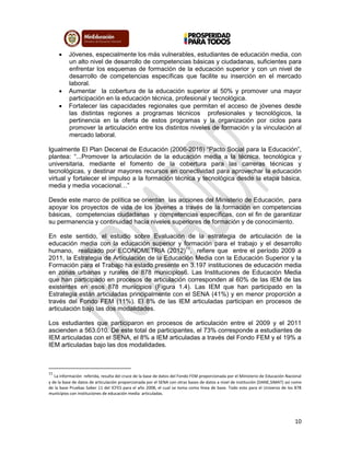 10
 Jóvenes, especialmente los más vulnerables, estudiantes de educación media, con
un alto nivel de desarrollo de competencias básicas y ciudadanas, suficientes para
enfrentar los esquemas de formación de la educación superior y con un nivel de
desarrollo de competencias específicas que facilite su inserción en el mercado
laboral.
 Aumentar la cobertura de la educación superior al 50% y promover una mayor
participación en la educación técnica, profesional y tecnológica.
 Fortalecer las capacidades regionales que permitan el acceso de jóvenes desde
las distintas regiones a programas técnicos profesionales y tecnológicos, la
pertinencia en la oferta de estos programas y la organización por ciclos para
promover la articulación entre los distintos niveles de formación y la vinculación al
mercado laboral.
Igualmente El Plan Decenal de Educación (2006-2016) “Pacto Social para la Educación”,
plantea: “...Promover la articulación de la educación media a la técnica, tecnológica y
universitaria, mediante el fomento de la cobertura para las carreras técnicas y
tecnológicas, y destinar mayores recursos en conectividad para aprovechar la educación
virtual y fortalecer el impulso a la formación técnica y tecnológica desde la etapa básica,
media y media vocacional…”
Desde este marco de política se orientan las acciones del Ministerio de Educación, para
apoyar los proyectos de vida de los jóvenes a través de la formación en competencias
básicas, competencias ciudadanas y competencias específicas, con el fin de garantizar
su permanencia y continuidad hacia niveles superiores de formación y de conocimiento.
En este sentido, el estudio sobre Evaluación de la estrategia de articulación de la
educación media con la educación superior y formación para el trabajo y el desarrollo
humano, realizado por ECONOMETRIA (2012)11
, refiere que entre el período 2009 a
2011, la Estrategia de Articulación de la Educación Media con la Educación Superior y la
Formación para el Trabajo ha estado presente en 3.197 instituciones de educación media
en zonas urbanas y rurales de 878 municipios6. Las Instituciones de Educación Media
que han participado en procesos de articulación corresponden al 60% de las IEM de las
existentes en esos 878 municipios (Figura 1.4). Las IEM que han participado en la
Estrategia están articuladas principalmente con el SENA (41%) y en menor proporción a
través del Fondo FEM (11%). El 8% de las IEM articuladas participan en procesos de
articulación bajo las dos modalidades.
Los estudiantes que participaron en procesos de articulación entre el 2009 y el 2011
ascienden a 563.010. De este total de participantes, el 73% corresponde a estudiantes de
IEM articuladas con el SENA, el 8% a IEM articuladas a través del Fondo FEM y el 19% a
IEM articuladas bajo las dos modalidades.
11
La información referida, resulta del cruce de la base de datos del Fondo FEM proporcionada por el Ministerio de Educación Nacional
y de la base de datos de articulación proporcionada por el SENA con otras bases de datos a nivel de institución (DANE,SIMAT) así como
de la base Pruebas Saber 11 del ICFES para el año 2008, el cual se toma como línea de base. Todo esto para el Universo de los 878
municipios con instituciones de educación media articuladas.
 