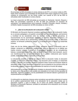 11
El porcentaje de IEM articuladas en zonas urbanas es de 61% y en zonas rurales es 49%.
Estas cifras muestran que la Estrategia de Articulación tiene mayor cobertura en las zonas
urbanas en comparación con las zonas rurales, aun cuando el 52% de las IEM no
articuladas están localizadas en zonas urbanas.
La mayor proporción de IEM articuladas se encuentra en Santander, Quindío, Boyacá y
Meta con porcentajes superiores al 75% de IEM que participan en procesos de
articulación. Los departamentos como Antioquia, Córdoba, Putumayo, Arauca, Vichada y
el Distrito Capital, la proporción de IEM articuladas es menor al 50%.
3. ¿Qué es la articulación de la educación media?
El Ministerio de Educación Nacional considera que, la articulación de la educación media,
es un proceso pedagógico y de gestión concertado que favorece el acceso, permanencia
y movilidad de los estudiantes entre los distintos niveles y ofertas educativas, el
reconocimiento de los aprendizajes obtenidos en distintos escenarios formativos y el
mejoramiento continuo de la pertinencia y calidad de la educación media, la educación
superior, la formación profesional integral y la educación para el trabajo y el desarrollo
humano.
Cada una de las ofertas –educación media, educación superior y educación para el
trabajo– conservan su naturaleza y especificidad, pero se relacionan en un diálogo que
implica construir sinergia y unidad en lo pedagógico alrededor de las competencias
básicas, ciudadanas y específicas, como eje de la formación. Esto hace necesario asumir
una transformación en los distintos ámbitos de la gestión institucional para hacerla
posible, darle sostenibilidad y evaluarla continuamente.
La articulación posibilita un diálogo de saberes entre la educación media, la educación
superior, la formación profesional integral y la educación para el trabajo y el desarrollo
humano y permite a los jóvenes visualizar y explorar áreas nuevas de formación desde la
educación media, lo que disminuye la deserción que se presenta en los primeros años de
la educación superior y mejora sus posibilidades de inserción al mundo del trabajo.
Adicionalmente, el proceso de articulación fortalece la educación técnica y tecnológica, y
la valora como una opción no sólo posible sino deseable en el marco de las apuestas de
desarrollo regional y nacional y de las posibilidades de inserción laboral o generación de
emprendimientos con proyección.
A continuación se relacionan diversos actos normativos que permiten evidenciar el avance
de la política gubernamental frente a la articulación de la educación media con la
educación superior y para el trabajo. En el marco de política educativa (2003) el
Ministerio de Educación Nacional, consideró la articulación de la educación con el mundo
productivo y planteó:
 