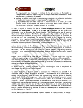 12
 la organización por módulos y créditos de los programas de formación en
competencias laborales específicas para hacer posible su articulación con la oferta
de la educación técnica y tecnológica,
 mejorar la calidad, pertinencia y capacidad de articulación con el sector productivo
y la educación superior de los programas de formación específica,
 y la posibilidad de consolidar procesos de mejoramiento de la calidad, mediante
nuevas formas de vinculación con el sector productivo, la educación superior y de
formación para el trabajo, creando cadenas de formación.
En 2004 se expide el Decreto 249, por el cual se modifica la estructura del Servicio
Nacional de Aprendizaje, SENA y se trazan las Funciones de las Direcciones
Regionales y de la Dirección del Distrito Capital. “Son funciones de las Direcciones
Regionales y de la Dirección del Distrito Capital, gestionar y coordinar los procesos de
reconocimiento y autorización de programas, de articulación de acciones de formación de
los centros con las instituciones de educación media técnica, educación superior,
empresas y otras organizaciones integrantes del Sistema Nacional de Formación para el
trabajo, de acuerdo con las políticas de la Dirección General, con el propósito de
garantizar movilidad y reconocimiento en la cadena de formación”.
Asigna como función de los Centros de Formación: “Administrar los procesos de
reconocimiento y autorización de programas, y de articulación de acciones de formación
del Centro con las Instituciones de Educación Media Técnica, Educación Superior,
empresas y otras organizaciones integrantes del Sistema Nacional de Formación para el
Trabajo”
Asigna como función de la Dirección de Formación: “Coordinar relaciones con las
entidades educativas que forman para el trabajo, con las respectivas entidades estatales y
con el sector productivo, para efectos del reconocimiento de programas y la articulación
con la formación profesional integral en el marco de la cadena de formación, la movilidad
educativa y el aprendizaje permanente.”
La Resolución 811 (2004), Aprueba la Guía Metodológica para el Programa de
Articulación con la Educación Media Técnica.
En 2006, mediante el Decreto 2020 se establece la certificación de calidad de la
formación para el trabajo. el artículo 3 señala:. “Características de la certificación de
calidad de la formación para el trabajo. La certificación a que se refiere el presente
decreto está dirigida a los programas y las instituciones oferentes de formación para el
trabajo, con el objeto de obtener un reconocimiento público de su calidad. Es de carácter
voluntario y está a cargo de organismos de tercera parte, especializados y reconocidos
públicamente que actúan de acuerdo con criterios estándares, procesos e instrumentos
establecidos específicamente por la CCAFT y las disposiciones de este decreto. Es de
carácter temporal y debe ser renovada periódicamente, conforme con los reglamentos
que expida este organismo, sin perjuicio de las autorizaciones y certificaciones requeridos
por las disposiciones vigentes”.
Incluye la educación media técnica en el Sistema Nacional de Formación para el Trabajo.
 