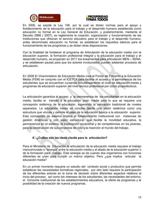13
En 2006, se expide la Ley 106, por la cual se dictan normas para el apoyo y
fortalecimiento de la educación para el trabajo y el desarrollo humano establecida como
educación no formal en la Ley General de Educación, y posteriormente, mediante el
Decreto 2888 ( 2007), se reglamenta la creación, organización y funcionamiento de las
instituciones que ofrezcan el servicio educativo para el trabajo y el desarrollo humano,
antes denominado educación no formal, se establecen los requisitos básicos para el
funcionamiento de los programas y se dictan otras disposiciones.
Con la finalidad de fortalecer el programa de Articulación de la educación media con la
educación superior, la formación profesional integral y la educación para el trabajo y el
desarrollo humano, se proyectan en 2011 los lineamientos para articulación MEN – SENA,
y se establecen pautas para que los actores involucrados puedan adelantar procesos de
articulación.
En 2008 El Viceministerio de Educación Media crea el Fondo de Fomento a la Educación
Media (FEM) en conjunto con el ICETEX para facilitar el acceso y la permanencia de los
estudiantes que se encuentran cursando simultáneamente el nivel de educación media y
programas de educación superior del nivel técnico profesional por ciclos propedéuticos.
La articulación garantiza el acceso y la permanencia de los estudiantes en la educación
media, facilita el tránsito a la educación post- media para lo que se requiere una
concepción sistémica de la educación, superando la valoración tradicional de niveles
separados. La educación media se concibe desde una visión sistémica como una
estructura que vincula y permite el paso de la educación básica a la educación superior.
Esta concepción de sistema implica el fortalecimiento institucional con instancias de
gestión dinámicas y con visión estructural, que facilite la movilidad educativa, la
permanencia en el sistema, la exploración vocacional y de competencias en los jóvenes,
para la construcción de sus proyectos de vida y la inserción al mundo del trabajo.
4. ¿Cuáles son las ideas claves para la articulación?
Para el Ministerio de Educación la articulación de la educación media requiere el trabajo
mancomunado o “sinergia” entre la educación media y el aliado de la educación superior o
de la formación para trabajo. Esta sinergia se da cuando dos organismos con funciones
diferentes se unen para cumplir un mismo objetivo. Pero ¿que implica articular la
educación media?
En un primer momento requiere un estudio del contexto social y productivo que permita
establecer las necesidades formativas regionales; por otro lado requiere la participación
de los diferentes actores en la toma de decisión sobre diferentes aspectos relativos al
inicio del proceso, así como los intereses de los estudiantes, las necesidades del entorno,
el horizonte institucional de los establecimientos educativos, la oferta de programas y la
posibilidad de la creación de nuevos programas.
 