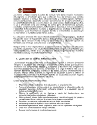 14
Así mismo, se hace necesario el análisis del currículo tanto de la educación media como
del programa en articulación, para que se elaboren líneas de formación que permitan
respetar y fortalecer el currículo de la educación media y encontrar aspectos formativos
comunes conducentes a desarrollar saberes y conocimientos del programa articulado y a
su vez el fortalecimiento de conocimientos en las áreas básicas. Desde esta perspectiva,
se ve la articulación como una estrategia de política para el mejoramiento curricular,
orientado a complementar los saberes, la formación de docentes, la formación académica
y específica de los estudiantes mediante la disponibilidad de prácticas, la formación en
competencias para desarrollar sus proyectos de vida, la continuidad de sus estudios y/o
su inserción en el mundo laboral de manera exitosa.
La articulación entonces debe estar enfocada desde la innovación pedagógica, desde el
trabajo entre pares y el mejoramiento continuo de las prácticas pedagógicas tanto para los
docentes de la educación media como para los docentes de la educación superior o la
formación para el trabajo, cada uno desde su propia fortaleza.
De igual forma es muy importante que el sistema educativo y el proceso de articulación
prevean las trayectorias de los estudiantes desde la orientación personal, profesional y los
ciclos propedéuticos, debido a que un proceso de articulación pertinente debe facilitar la
movilidad educativa y evitar la formación terminal.
5. ¿Cuáles son los objetivos de la articulación?
La articulación de la educación media con la educación superior, la formación profesional
integral y la educación para el trabajo y el desarrollo humano, busca que los jóvenes
fortalezcan sus competencias básicas y ciudadanas y desarrollen las competencias
específicas necesarias para continuar su formación a lo largo de toda la vida y /o su
inserción, de manera competitiva, en el mundo del trabajo. Al cursar simultáneamente un
programa técnico laboral o iniciar un programa de educación superior y obtener el
reconocimiento académico de la formación recibida, los estudiantes adquieren mayores
opciones para la movilidad en el sistema educativo.
En esta perspectiva la articulación permite:
 Mejorar la calidad y pertinencia de la educación a lo largo de la vida.
 Promover el acceso y permanencia de los estudiantes de la educación media a la
educación superior, a la formación profesional integral y a la educación para el
trabajo y el desarrollo humano.
 Mejorar la cualificación de los jóvenes a través del fortalecimiento sus
competencias básicas, ciudadanas y laborales.
 Mejorar el perfil laboral de los estudiantes para su inserción al mundo del trabajo o
para el desarrollo de iniciativas de emprendimiento y empresarialidad.
 Promover procesos de exploración vocacional de los estudiantes.
 Promover y dinamizar la gestión institucional del sector educativo.
 Fortalecer la pertinencia de los programas de educación superior en las regiones.
 Crear más oportunidades de trabajo calificado.
 Generar oportunidades de crecimiento personal.
 