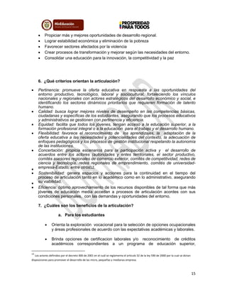 15
 Propiciar más y mejores oportunidades de desarrollo regional.
 Lograr estabilidad económica y eliminación de la pobreza
 Favorecer sectores afectados por la violencia
 Crear procesos de transformación y mejorar según las necesidades del entorno.
 Consolidar una educación para la innovación, la competitividad y la paz
6. ¿Qué criterios orientan la articulación?
 Pertinencia: promueve la oferta educativa en respuesta a las oportunidades del
entorno productivo, tecnológico, laboral y sociocultural, fortaleciendo los vínculos
nacionales y regionales con actores estratégicos del desarrollo económico y social, e
identificando los sectores dinámicos prioritarios que requieren formación de talento
humano.
 Calidad: busca lograr mejores niveles de desempeño en las competencias básicas,
ciudadanas y específicas de los estudiantes, asegurando que los procesos educativos
y administrativos se gestionen con pertinencia y eficiencia.
 Equidad: facilita que todos los jóvenes, tengan acceso a la educación superior, a la
formación profesional integral o a la educación para el trabajo y el desarrollo humano.
 Flexibilidad: favorece el reconocimiento de los aprendizajes, la adaptación de la
oferta educativa a las necesidades y potencialidades del contexto, la adecuación de
enfoques pedagógicos y los procesos de gestión institucional respetando la autonomía
de las instituciones.
 Concertación: propicia escenarios para la participación activa y el desarrollo de
acuerdos entre los actores (autoridades y entes territoriales, el sector productivo,
comités asesores regionales de comercio exterior, comités de competitividad, redes de
ciencia y tecnología, redes regionales de emprendimiento, comités de universidad-
empresa-Estado, entre otros12.
 Sostenibilidad: genera espacios y acciones para la continuidad en el tiempo del
proceso de articulación tanto en lo académico como en lo administrativo, asegurando
su viabilidad.
 Eficiencia: óptimo aprovechamiento de los recursos disponibles de tal forma que más
jóvenes de educación media accedan a procesos de articulación acordes con sus
condiciones personales, con las demandas y oportunidades del entorno.
7. ¿Cuáles son los beneficios de la articulación?
a. Para los estudiantes
 Orienta la exploración vocacional para la selección de opciones ocupacionales
y áreas profesionales de acuerdo con las expectativas académicas y laborales.
 Brinda opciones de certificacion laborales y/o reconocimiento de créditos
académicos correspondientes a un programa de educación superior,
12
Los actores definidos por el decreto 400 de 2001 en el cuál se reglamenta el artículo 32 de la ley 590 de 2000 por la cual se dictan
disposiciones para promover el desarrollo de las micro, pequeñas y medianas empresa.
 