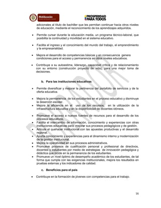 16
adicionales al título de bachiller que les permitan continuar hacia otros niveles
de educación, mediante el reconocimiento de los aprendizajes adquiridos.
 Permite cursar durante la educación media, un programa técnico-laboral, que
posibilita la continuidad y movilidad en el sistema educativo.
 Facilita el ingreso y el conocimiento del mundo del trabajo, el emprendimiento
y la empresarialidad.
 Mejora el desarrollo de competencias básicas y en consecuencia genera
condiciones para el acceso y permanencia en otros niveles educativos.
 Contribuye a su autoestima, liderazgo, capacidad crítica y de relacionamiento
con su entorno (construcción proyecto de vida), para una mejor toma de
decisiones.
b. Para las instituciones educativas
 Permite diversificar y mejorar la pertinencia del portafolio de servicios y de la
oferta educativa.
 Mejora la permanencia de los estudiantes en el proceso educativo y disminuye
la deserción escolar.
 Mejora la eficiencia en el uso de los recursos, en la utilización de la
infraestructura educativa y en la disponibilidad de docentes idóneos.
 Promueve el acceso a nuevas fuentes de recursos para el desarrollo de los
procesos educativos.
 Facilita el intercambio de información, conocimiento y experiencias con otras
instituciones educativas para mejorar sus procesos pedagógicos y de gestión.
 Articula el quehacer institucional con las apuestas productivas y el desarrollo
regional.
 Aporta conocimiento y experiencias para el dinamismo interno y modernización
de la gestión institucional.
 Mejora la operatividad en sus procesos administrativos.
 Promueve procesos de cualificación personal y profesional de directivos,
docentes y estudiantes por medio de estrategias de innovación pedagógica y
didáctica que incide en la permanencia de los estudiantes.
 Promueve un nivel óptimo de desempeño académico de los estudiantes, de tal
forma que cumpla con las exigencias institucionales, mejora los resultados en
pruebas externas y los indicadores de calidad.
c. Beneficios para el país
 Contribuye en la formación de jóvenes con competencias para el trabajo.
 