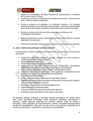 17
 Aporta a la consolidación del Marco Nacional de Cualificaciones y al Sistema
de Formación para el Trabajo.
 Contribuye a promover la equidad social mediante la formación de jóvenes con
más y mejores niveles de educación.
 Facilita el acceso de la población a la educación superior, a la formación
profesional integral y a la educación para el trabajo, generando oportunidades
para mantener los jóvenes vinculados al desarrollo de sus regiones de origen.
 Aporta en la disminución de las brechas regionales y contribuye en la
consolidación de territorios.
 Mejora la eficiencia en el uso y optimización de los recursos públicos y privados
destinados a la educación.
 Promueve la educación superior técnica profesional y tecnológica en Colombia.
8. ¿Qué instituciones participan en la articulación?
A continuación se refieren algunas de las instituciones que participan en el proceso de
articulación:
 Instituciones educativas oficiales o privadas, ubicadas en zonas urbanas o
rurales que ofrezcan educación media.
 Escuelas Normales Superiores.
 El Servicio Nacional de Aprendizaje SENA
 Instituciones de Educación Superior Técnicas Profesionales, Tecnológicas,
Instituciones Universitarias o Escuelas Tecnológicas, Universidades.
 Instituciones de Educación para el Trabajo y el Desarrollo Humano.
 Secretarias de Educación certificadas ( como gestoras y coordinadoras de las
políticas municipales y departamentales de articulación)
 Instituciones gubernamentales
 Redes y asociaciones de instituciones de educación superior
 Agencias Nacionales e Internacionales de Desarrollo de la Educación Superior
y de ciencia tecnológica e innovación
 Empresas con programas de responsabilidad social
 Organizaciones no gubernamentales
 Corporación Unificada Nacional de Educación Superior
 Entidades gubernamentales de otros países, entre otras.
Es deseable, además, involucrar y consolidar alianzas estratégicas con actores clave,
tales como: autoridades territoriales, sector productivo (empresas, asociaciones y
gremios), comités asesores regionales de comercio exterior, redes de ciencia y
tecnología, redes regionales de emprendimiento, comités universidad-empresa-estado,
comités de competitividad, entre otros que den marco a las acciones requeridas por el
proceso de articulación y garanticen su pertinencia y sostenibilidad.
 