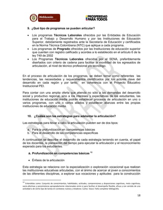 18
9. ¿Qué tipo de programas se pueden articular?
 Los programas Técnicos Laborales ofrecidos por las Entidades de Educación
para el Trabajo y Desarrollo Humano y por las Instituciones de Educación
Superior, debidamente registrados ante la Secretaría de Educación y certificados
en la Norma Técnica Colombiana (NTC) que aplique a cada programa.
 Los programas de Pregrado ofrecidos por las Instituciones de educación superior
que cuenten con registro calificado y acordes a lo establecido en el artículo 6 de la
ley 749 de 2002
 Los Programas Técnicos Laborales ofrecidos por el SENA, preferiblemente
diseñados con criterio de cadena para facilitar la movilidad de los egresados de
articulación, al nivel de técnico profesional y/o tecnólogo.
En el proceso de articulación de los programas, se deben tomar como referentes las
tendencias, las necesidades y requerimientos identificados por los actores clave del
desarrollo en cada región y por tanto, en coherencia con el Proyecto Educativo
Institucional PEI.
Para contar con una amplia oferta que atienda no sólo a las demandas del desarrollo
social y productivo regional, sino a los intereses y expectativas de los estudiantes, las
instituciones de educación media podrán establecer procesos de articulación en uno o
varios programas, con uno o varios aliados y establecer alianzas entre las propias
instituciones de educación media.
10. ¿Cuáles son las estrategias para adelantar la articulación?
Las estrategias para llevar a cabo la articulación pueden ser de dos tipos:
a. Para la profundización en competencias básicas
b. Para el desarrollo de las competencias específicas
A continuación se describe el desarrollo de cada estrategia teniendo en cuenta, el papel
de los docentes, la planeación del tiempo para ejecutar la articulación y el reconocimiento
esperado para los estudiantes.
a. Profundización en competencias básicas 13
 Énfasis de la articulación
Esta estrategia se relaciona con la especialización o exploración vocacional que realizan
las instituciones educativas articuladas, con el ánimo de acercar al joven a conocimientos
de las diferentes disciplinas, a explorar sus vocaciones y aptitudes para la construcción
13
Entendidas como: Conjunto de conocimientos, habilidades, actitudes, comprensiones y disposiciones cognitivas, meta cognitivas,
socio-afectivas y psicomotoras apropiadamente relacionadas entre sí para facilitar el desempeño flexible, eficaz y con sentido de una
actividad o de cierto tipo de tareas en contextos nuevos y retadores. Carlos Vasco. Falta completar bibliografía.
 