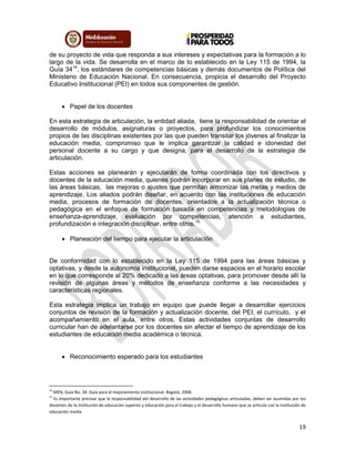 19
de su proyecto de vida que responda a sus intereses y expectativas para la formación a lo
largo de la vida. Se desarrolla en el marco de lo establecido en la Ley 115 de 1994, la
Guía 3414
, los estándares de competencias básicas y demás documentos de Política del
Ministerio de Educación Nacional. En consecuencia, propicia el desarrollo del Proyecto
Educativo Institucional (PEI) en todos sus componentes de gestión.
 Papel de los docentes
En esta estrategia de articulación, la entidad aliada, tiene la responsabilidad de orientar el
desarrollo de módulos, asignaturas o proyectos, para profundizar los conocimientos
propios de las disciplinas existentes por las que pueden transitar los jóvenes al finalizar la
educación media, compromiso que le implica garantizar la calidad e idoneidad del
personal docente a su cargo y que designa, para el desarrollo de la estrategia de
articulación.
Estas acciones se planearán y ejecutarán de forma coordinada con los directivos y
docentes de la educación media, quienes podrán incorporar en sus planes de estudio, de
las áreas básicas, las mejoras o ajustes que permitan armonizar las metas y medios de
aprendizaje. Los aliados podrán diseñar, en acuerdo con las instituciones de educación
media, procesos de formación de docentes, orientados a la actualización técnica o
pedagógica en el enfoque de formación basada en competencias y metodologías de
enseñanza-aprendizaje, evaluación por competencias, atención a estudiantes,
profundización e integración disciplinar, entre otros.15
 Planeación del tiempo para ejecutar la articulación
De conformidad con lo establecido en la Ley 115 de 1994 para las áreas básicas y
optativas, y desde la autonomía institucional, pueden darse espacios en el horario escolar
en lo que corresponde al 20% dedicado a las áreas optativas, para promover desde allí la
revisión de algunas áreas y métodos de enseñanza conforme a las necesidades y
características regionales.
Esta estrategia implica un trabajo en equipo que puede llegar a desarrollar ejercicios
conjuntos de revisión de la formación y actualización docente, del PEI, el currículo, y el
acompañamiento en el aula, entre otros. Estas actividades conjuntas de desarrollo
curricular han de adelantarse por los docentes sin afectar el tiempo de aprendizaje de los
estudiantes de educación media académica o técnica.
 Reconocimiento esperado para los estudiantes
14
MEN, Guía No. 34. Guía para el mejoramiento institucional. Bogotá, 2008.
15
Es importante precisar que la responsabilidad del desarrollo de las actividades pedagógicas articuladas, deben ser asumidas por los
docentes de la institución de educación superior y educación para el trabajo y el desarrollo humano que se articula con la institución de
educación media.
 