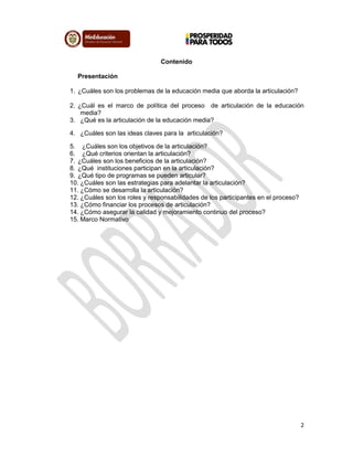 2
Contenido
Presentación
1. ¿Cuáles son los problemas de la educación media que aborda la articulación?
2. ¿Cuál es el marco de política del proceso de articulación de la educación
media?
3. ¿Qué es la articulación de la educación media?
4. ¿Cuáles son las ideas claves para la articulación?
5. ¿Cuáles son los objetivos de la articulación?
6. ¿Qué criterios orientan la articulación?
7. ¿Cuáles son los beneficios de la articulación?
8. ¿Qué instituciones participan en la articulación?
9. ¿Qué tipo de programas se pueden articular?
10. ¿Cuáles son las estrategias para adelantar la articulación?
11. ¿Cómo se desarrolla la articulación?
12. ¿Cuáles son los roles y responsabilidades de los participantes en el proceso?
13. ¿Cómo financiar los procesos de articulación?
14. ¿Cómo asegurar la calidad y mejoramiento continuo del proceso?
15. Marco Normativo
 