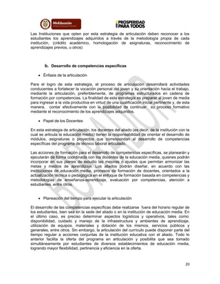 20
Las Instituciones que opten por esta estrategia de articulación deben reconocer a los
estudiantes los aprendizajes adquiridos a través de la metodología propia de cada
institución, (crédito académico, homologación de asignaturas, reconocimiento de
aprendizajes previos, u otros)
b. Desarrollo de competencias específicas
 Énfasis de la articulación
Para el logro de esta estrategia, el proceso de articulación desarrollará actividades
conducentes a fortalecer la vocación personal del joven y su orientación hacia el trabajo,
mediante la articulación, preferiblemente, de programas estructurados en cadena de
formación por competencias. La finalidad de esta estrategia es preparar al joven de media
para ingresar a la vida productiva en virtud de una cualificación inicial pertinente y, de esta
manera, contar efectivamente con la posibilidad de continuar su proceso formativo
mediante el reconocimiento de los aprendizajes adquiridos.
 Papel de los Docentes
En esta estrategia de articulación, los docentes del aliado (es decir, de la institución con la
cual se articula la educación media) tienen la responsabilidad de orientar el desarrollo de
módulos, asignaturas o proyectos que correspondan al desarrollo de competencias
específicas del programa de técnico laboral articulado.
Las acciones de formación para el desarrollo de competencias específicas, se planearán y
ejecutarán de forma coordinada con los docentes de la educación media, quienes podrán
incorporar en sus planes de estudio las mejoras o ajustes que permitan armonizar las
metas y medios de aprendizaje. Los aliados podrán diseñar, en acuerdo con las
instituciones de educación media, procesos de formación de docentes, orientados a la
actualización técnica o pedagógica en el enfoque de formación basada en competencias y
metodologías de enseñanza-aprendizaje, evaluación por competencias, atención a
estudiantes, entre otros.
 Planeación del tiempo para ejecutar la articulación
El desarrollo de las competencias específicas debe realizarse fuera del horario regular de
los estudiantes, bien sea en la sede del aliado o en la institución de educación media. En
el último caso, es preciso determinar aspectos logísticos y operativos, tales como:
disponibilidad, cuidado y manejo de la infraestructura y ambientes de aprendizaje,
utilización de equipos, materiales y dotación de los mismos, servicios públicos y
generales, entre otros. Sin embargo, la articulación del currículo puede disponer parte del
tiempo regular a acciones conjuntas de la institución educativa con el aliado. Todo lo
anterior facilita la oferta del programa en articulación y posibilita que sea tomado
simultáneamente por estudiantes de diversos establecimientos de educación media,
logrando mayor flexibilidad, pertinencia y eficiencia en la oferta.
 