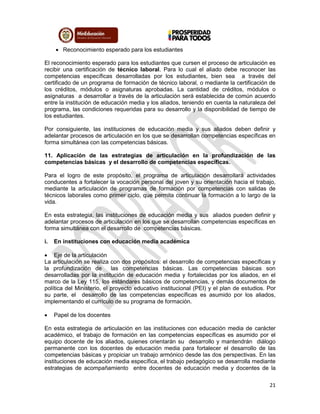 21
 Reconocimiento esperado para los estudiantes
El reconocimiento esperado para los estudiantes que cursen el proceso de articulación es
recibir una certificación de técnico laboral. Para lo cual el aliado debe reconocer las
competencias específicas desarrolladas por los estudiantes, bien sea a través del
certificado de un programa de formación de técnico laboral, o mediante la certificación de
los créditos, módulos o asignaturas aprobadas. La cantidad de créditos, módulos o
asignaturas a desarrollar a través de la articulación será establecida de común acuerdo
entre la institución de educación media y los aliados, teniendo en cuenta la naturaleza del
programa, las condiciones requeridas para su desarrollo y la disponibilidad de tiempo de
los estudiantes.
Por consiguiente, las instituciones de educación media y sus aliados deben definir y
adelantar procesos de articulación en los que se desarrollan competencias específicas en
forma simultánea con las competencias básicas.
11. Aplicación de las estrategias de articulación en la profundización de las
competencias básicas y el desarrollo de competencias específicas.
Para el logro de este propósito, el programa de articulación desarrollará actividades
conducentes a fortalecer la vocación personal del joven y su orientación hacia el trabajo,
mediante la articulación de programas de formación por competencias con salidas de
técnicos laborales como primer ciclo, que permita continuar la formación a lo largo de la
vida.
En esta estrategia, las instituciones de educación media y sus aliados pueden definir y
adelantar procesos de articulación en los que se desarrollan competencias específicas en
forma simultánea con el desarrollo de competencias básicas.
i. En instituciones con educación media académica
 Eje de la articulación
La articulación se realiza con dos propósitos: el desarrollo de competencias específicas y
la profundización de las competencias básicas. Las competencias básicas son
desarrolladas por la institución de educación media y fortalecidas por los aliados, en el
marco de la Ley 115, los estándares básicos de competencias, y demás documentos de
política del Ministerio, el proyecto educativo institucional (PEI) y el plan de estudios. Por
su parte, el desarrollo de las competencias específicas es asumido por los aliados,
implementando el currículo de su programa de formación.
 Papel de los docentes
En esta estrategia de articulación en las instituciones con educación media de carácter
académico, el trabajo de formación en las competencias específicas es asumido por el
equipo docente de los aliados, quienes orientarán su desarrollo y mantendrán diálogo
permanente con los docentes de educación media para fortalecer el desarrollo de las
competencias básicas y propiciar un trabajo armónico desde las dos perspectivas. En las
instituciones de educación media específica, el trabajo pedagógico se desarrolla mediante
estrategias de acompañamiento entre docentes de educación media y docentes de la
 