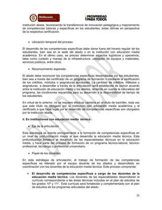 22
institución aliada, favoreciendo la transferencia de innovación pedagógica y mejoramiento
de competencias básicas y específicas en los estudiantes, estas últimas en perspectiva
de la respectiva certificación.
 Ubicación temporal del proceso
El desarrollo de las competencias específicas debe darse fuera del horario regular de los
estudiantes, bien sea en la sede del aliado o en la institución con educación media
académica. En el último caso, es preciso determinar aspectos logísticos y operativos,
tales como cuidado y manejo de la infraestructura, utilización de equipos y materiales,
servicios públicos, entre otros.
 Reconocimiento esperado
El aliado debe reconocer las competencias específicas desarrolladas por los estudiantes,
bien sea a través del certificado de un programa de formación o mediante la certificación
de los créditos, módulos o asignaturas aprobadas. La cantidad de créditos, módulos o
asignaturas a desarrollar a través de la articulación será establecida de común acuerdo
entre la institución de educación media y los aliados, teniendo en cuenta la naturaleza del
programa, las condiciones requeridas para su desarrollo y la disponibilidad de tiempo de
los estudiantes.
En virtud de lo anterior, no se requiere efectuar cambios en el título de bachiller, toda vez
que este título es otorgado por la institución con educación media académica y el
certificado a que haya lugar por el desarrollo de competencias específicas son otorgados
por la institución aliada.
ii. En instituciones con educación media técnica
 Eje de la articulación
Esta estrategia se orienta principalmente a la formación de competencias específicas en
un nivel de profundización mayor al que desarrolla la educación media técnica. Esta
profundización fortalece el desarrollo de las especialidades técnicas en la educación
media, y hace parte del proceso de formación de un programa técnico-laboral, técnico-
profesional, tecnólogo o profesional universitario.
 Papel de los docentes
En esta estrategia de articulación, el trabajo de formación de las competencias
específicas es liderado por el equipo docente de los aliados y desarrollado en
coordinación con los docentes de la educación media técnica. Este proceso comprende:
 El desarrollo de competencias específicas a cargo de los docentes de la
educación media técnica. Los docentes de las especialidades desarrollarán el
currículo correspondiente a las áreas técnicas incluidas en el plan de estudios de
los grados 10º y 11º. Este currículo será fortalecido y complementado con el plan
de estudios de los programas articulados del aliado.
 