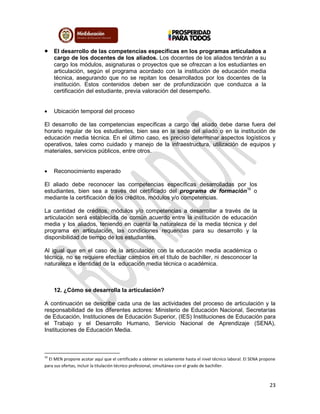 23
 El desarrollo de las competencias específicas en los programas articulados a
cargo de los docentes de los aliados. Los docentes de los aliados tendrán a su
cargo los módulos, asignaturas o proyectos que se ofrezcan a los estudiantes en
articulación, según el programa acordado con la institución de educación media
técnica, asegurando que no se repitan los desarrollados por los docentes de la
institución. Estos contenidos deben ser de profundización que conduzca a la
certificación del estudiante, previa valoración del desempeño.
 Ubicación temporal del proceso
El desarrollo de las competencias específicas a cargo del aliado debe darse fuera del
horario regular de los estudiantes, bien sea en la sede del aliado o en la institución de
educación media técnica. En el último caso, es preciso determinar aspectos logísticos y
operativos, tales como cuidado y manejo de la infraestructura, utilización de equipos y
materiales, servicios públicos, entre otros.
 Reconocimiento esperado
El aliado debe reconocer las competencias específicas desarrolladas por los
estudiantes, bien sea a través del certificado del programa de formación16
o
mediante la certificación de los créditos, módulos y/o competencias.
La cantidad de créditos, módulos y/o competencias a desarrollar a través de la
articulación será establecida de común acuerdo entre la institución de educación
media y los aliados, teniendo en cuenta la naturaleza de la media técnica y del
programa en articulación, las condiciones requeridas para su desarrollo y la
disponibilidad de tiempo de los estudiantes.
Al igual que en el caso de la articulación con la educación media académica o
técnica, no se requiere efectuar cambios en el título de bachiller, ni desconocer la
naturaleza e identidad de la educación media técnica o académica.
12. ¿Cómo se desarrolla la articulación?
A continuación se describe cada una de las actividades del proceso de articulación y la
responsabilidad de los diferentes actores: Ministerio de Educación Nacional, Secretarías
de Educación, Instituciones de Educación Superior, (IES) Instituciones de Educación para
el Trabajo y el Desarrollo Humano, Servicio Nacional de Aprendizaje (SENA),
Instituciones de Educación Media.
16
El MEN propone acotar aquí que el certificado a obtener es solamente hasta el nivel técnico laboral. El SENA propone
para sus ofertas, incluir la titulación técnico profesional, simultánea con el grado de bachiller.
 