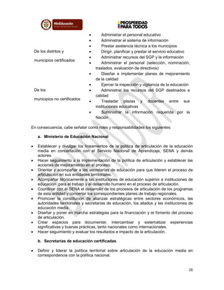 26
 Administrar el personal educativo
 Administrar el sistema de información
 Prestar asistencia técnica a los municipios
De los distritos y
municipios certificados
 Dirigir, planificar y prestar el servicio educativo
 Administrar recursos del SGP y la información
 Administrar el personal (selección, nominación,
traslados, evaluación de directivos)
 Diseñar e implementar planes de mejoramiento
de la calidad
 Ejercer la inspección y vigilancia de la educación
De los
municipios no certificados
 Administrar los recursos del SGP destinados a
calidad
 Trasladar plazas y docentes entre sus
instituciones educativas
 Suministrar la información requerida por la
Nación
En consecuencia, cabe señalar como roles y responsabilidades los siguientes:
a. Ministerio de Educación Nacional
 Establecer y divulgar los lineamientos de la política de articulación de la educación
media en concertación con el Servicio Nacional de Aprendizaje, SENA y demás
actores.
 Hacer seguimiento a la implementación de la política de articulación y establecer las
acciones de mejoramiento en el proceso.
 Orientar y acompañar a las secretarías de educación para que lideren el proceso de
articulación en sus entidades territoriales.
 Acompañar técnicamente a las instituciones de educación superior e instituciones de
educación para el trabajo y el desarrollo humano en el proceso de articulación.
 Coordinar con el SENA el desarrollo de los procesos de articulación de los programas
de esta entidad y concertar los correspondientes planes de trabajo regionales.
 Promover la constitución de alianzas estratégicas entre sectores económicos, las
autoridades territoriales y secretarías de educación, los aliados y las instituciones de
educación media.
 Diseñar y poner en marcha estrategias para la financiación y el fomento del proceso
de articulación.
 Crear espacios para documentar, intercambiar y sistematizar experiencias
significativas y buenas prácticas, tanto nacionales como internacionales.
 Hacer seguimiento y evaluar los resultados e impacto de la articulación.
b. Secretarías de educación certificadas
 Definir y liderar la política territorial sobre articulación de la educación media en
correspondencia con la política nacional.
 