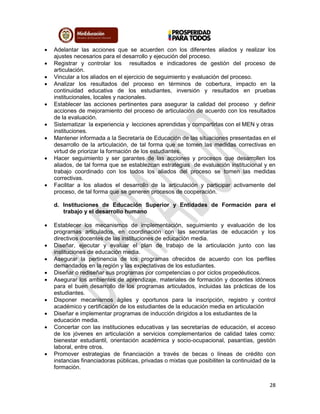 28
 Adelantar las acciones que se acuerden con los diferentes aliados y realizar los
ajustes necesarios para el desarrollo y ejecución del proceso.
 Registrar y controlar los resultados e indicadores de gestión del proceso de
articulación.
 Vincular a los aliados en el ejercicio de seguimiento y evaluación del proceso.
 Analizar los resultados del proceso en términos de cobertura, impacto en la
continuidad educativa de los estudiantes, inversión y resultados en pruebas
institucionales, locales y nacionales.
 Establecer las acciones pertinentes para asegurar la calidad del proceso y definir
acciones de mejoramiento del proceso de articulación de acuerdo con los resultados
de la evaluación.
 Sistematizar la experiencia y lecciones aprendidas y compartirlas con el MEN y otras
instituciones.
 Mantener informada a la Secretaría de Educación de las situaciones presentadas en el
desarrollo de la articulación, de tal forma que se tomen las medidas correctivas en
virtud de priorizar la formación de los estudiantes.
 Hacer seguimiento y ser garantes de las acciones y procesos que desarrollen los
aliados, de tal forma que se establezcan estrategias de evaluación institucional y en
trabajo coordinado con los todos los aliados del proceso se tomen las medidas
correctivas.
 Facilitar a los aliados el desarrollo de la articulación y participar activamente del
proceso, de tal forma que se generen procesos de cooperación.
d. Instituciones de Educación Superior y Entidades de Formación para el
trabajo y el desarrollo humano
 Establecer los mecanismos de implementación, seguimiento y evaluación de los
programas articulados, en coordinación con las secretarías de educación y los
directivos docentes de las instituciones de educación media.
 Diseñar, ejecutar y evaluar el plan de trabajo de la articulación junto con las
instituciones de educación media.
 Asegurar la pertinencia de los programas ofrecidos de acuerdo con los perfiles
demandados en la región y las expectativas de los estudiantes.
 Diseñar o rediseñar sus programas por competencias o por ciclos propedéuticos.
 Asegurar los ambientes de aprendizaje, materiales de formación y docentes idóneos
para el buen desarrollo de los programas articulados, incluidas las prácticas de los
estudiantes.
 Disponer mecanismos ágiles y oportunos para la inscripción, registro y control
académico y certificación de los estudiantes de la educación media en articulación
 Diseñar e implementar programas de inducción dirigidos a los estudiantes de la
educación media.
 Concertar con las instituciones educativas y las secretarías de educación, el acceso
de los jóvenes en articulación a servicios complementarios de calidad tales como:
bienestar estudiantil, orientación académica y socio-ocupacional, pasantías, gestión
laboral, entre otros.
 Promover estrategias de financiación a través de becas o líneas de crédito con
instancias financiadoras públicas, privadas o mixtas que posibiliten la continuidad de la
formación.
 