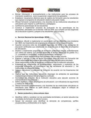 29
 Brindar información y acompañamiento a las instituciones para los procesos de
orientación académica, socio-ocupacional y seguimiento de egresados.
 Establecer mecanismos efectivos para de cadena de formación para los estudiantes
que ingresan al programa de articulación desde la educación media.
 Ofrecer formación complementaria a los docentes de las instituciones educativas en
articulación para mejorar su perfil técnico y pedagógico.
 Certificar los aprendizajes de los estudiantes
 Construir e implementar procesos de evaluación de los aprendizajes de los
estudiantes, articulados con el decreto 1290 de 2009, que cumplan con las exigencias
de la educación superior y prepare a los estudiantes para la misma.
e. Servicio Nacional de Aprendizaje- SENA
 Establecer, difundir e implementar en coordinación con los diferentes vice-ministerios
del MEN, los lineamientos del programa de articulación de la educación media.
 Suscribir convenios entre las direcciones regionales del SENA y las secretarías de
educación certificadas que establezcan los acuerdos para el desarrollo del programa
de articulación.
 Diseñar e implementar programas de formación profesional integral, preferiblemente
con criterio de cadena, que permita desarrollar el técnico laboral en los grados 10 y
11, y posibilite su continuidad al técnico profesional o tecnólogo.
 Concertar y hacer seguimiento al Plan Operativo del convenio suscrito.
 Elaborar y ejecutar el plan de acción concertado entre el Centro de Formación del
SENA responsable del programa articulado y la institución educativa articulada.
 Hacer seguimiento al plan de acción en concertación con la institución educativa.
 Establecer los mecanismos de implementación, seguimiento y evaluación de los
programas articulados, en coordinación con las secretarías de educación y las
instituciones de educación media.
 Asignar instructores y materiales de formación de acuerdo con los lineamientos del
SENA
 Verificar que las instituciones educativas dispongan de ambientes de aprendizaje
requeridos para el desarrollo del programa a articular.
 Acompañar los docentes de la institución educativa para ejecutar acciones de
orientación socio ocupacional.
 Definir objetivos y metas del programa de articulación, con indicadores de seguimiento
y medios de verificación.
 Ofrecer formación complementaria a los docentes de las instituciones educativas en
articulación para mejorar su perfil técnico y pedagógico según el enfoque de
competencias laborales.
f. Sector productivo y otros actores clave
 Identificar, definir y socializar con las autoridades territoriales y el sector educativo las
prioridades de formación de talento humano.
 Apoyar los procesos para identificar la demanda de competencias, perfiles
ocupacionales y profesionales en la región.
 