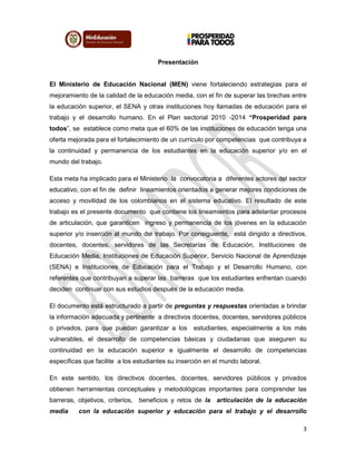 3
Presentación
El Ministerio de Educación Nacional (MEN) viene fortaleciendo estrategias para el
mejoramiento de la calidad de la educación media, con el fin de superar las brechas entre
la educación superior, el SENA y otras instituciones hoy llamadas de educación para el
trabajo y el desarrollo humano. En el Plan sectorial 2010 -2014 “Prosperidad para
todos”, se establece como meta que el 60% de las instituciones de educación tenga una
oferta mejorada para el fortalecimiento de un currículo por competencias que contribuya a
la continuidad y permanencia de los estudiantes en la educación superior y/o en el
mundo del trabajo.
Esta meta ha implicado para el Ministerio la convocatoria a diferentes actores del sector
educativo, con el fin de definir lineamientos orientados a generar mejores condiciones de
acceso y movilidad de los colombianos en el sistema educativo. El resultado de este
trabajo es el presente documento que contiene los lineamientos para adelantar procesos
de articulación, que garanticen ingreso y permanencia de los jóvenes en la educación
superior y/o inserción al mundo del trabajo. Por consiguiente, está dirigido a directivos,
docentes, docentes, servidores de las Secretarías de Educación, Instituciones de
Educación Media, Instituciones de Educación Superior, Servicio Nacional de Aprendizaje
(SENA) e Instituciones de Educación para el Trabajo y el Desarrollo Humano, con
referentes que contribuyan a superar las barreras que los estudiantes enfrentan cuando
deciden continuar con sus estudios después de la educación media.
El documento está estructurado a partir de preguntas y respuestas orientadas a brindar
la información adecuada y pertinente a directivos docentes, docentes, servidores públicos
o privados, para que puedan garantizar a los estudiantes, especialmente a los más
vulnerables, el desarrollo de competencias básicas y ciudadanas que aseguren su
continuidad en la educación superior e igualmente el desarrollo de competencias
específicas que facilite a los estudiantes su inserción en el mundo laboral.
En este sentido, los directivos docentes, docentes, servidores públicos y privados
obtienen herramientas conceptuales y metodológicas importantes para comprender las
barreras, objetivos, criterios, beneficios y retos de la articulación de la educación
media con la educación superior y educación para el trabajo y el desarrollo
 