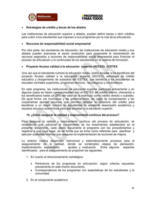 31
 Estrategias de crédito y becas de los aliados
Las instituciones de educación superior y aliados, pueden definir becas o abrir créditos
para cubrir a los estudiantes que ingresan a sus programas por la ruta de la articulación.
 Recursos de responsabilidad social empresarial
Por otra parte, las secretarías de educación, las instituciones de educación media y sus
aliados pueden acercarse al sector productivo para proponerle la reorientación de
recursos asignados a acciones de responsabilidad social empresarial para financiar el
proceso de articulación y la continuidad de los estudiantes en la cadena de formación.
 Proyecto Acceso calidad a la educación superior (ACCES) - ICETEX
Una vez que el estudiante culmine la educación media, podrá acceder a los beneficios del
proyecto Acceso calidad a la educación superior (ACCES), estrategia de crédito
educativo y otorgamiento de subsidios del ICETEX, que beneficia a los estudiantes de
escuelas normales superiores, programas técnicos, tecnológicos y universitarios.
En este programa, las instituciones de educación superior participan activamente y en
algunos casos se hacen corresponsables con el ICETEX del crédito mismo, ofreciendo a
los beneficiarios hasta un 25% del valor de la matrícula como crédito directo o subsidio.
De igual forma, los municipios y las gobernaciones, las cajas de compensación y las
cooperativas aportan recursos que permiten ampliar la cobertura del crédito para
beneficiar a un mayor número de estudiantes de excelente desempeño académico y
escasos recursos económicos para que accedan a la educación superior.
15. ¿Cómo asegurar la calidad y mejoramiento continuo del proceso?
Para asegurar la calidad y mejoramiento continuo del proceso de articulación, se
recomienda que, adicional al cumplimiento de los lineamientos establecidos en el
presente documento, cada aliado documente el programa con los procedimientos y
registros a que haya lugar, de tal forma que se tome como referente para planificar y
ejecutar auditorías internas que aseguren la implementación de acciones de mejora.
Lo anterior implica desarrollar intencional y sistemáticamente procesos para el
aseguramiento de la calidad, donde se contemplen etapas de planeación,
implementación, seguimiento, ajustes y evaluación. Entre algunos aspectos
identificados para el aseguramiento se proponen los siguientes.
1. En cuanto al direccionamiento estratégico:
 Pertinencia de los programas en articulación, según criterios expuestos
previamente en este mismo documento.
 Correspondencia de los programas con expectativas de los estudiantes y la
comunidad
2. En el componente académico:
 