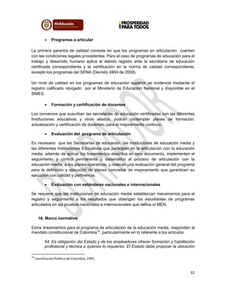 32
 Programas a articular
La primera garantía de calidad consiste en que los programas en articulación cuenten
con las condiciones legales procedentes. Para el caso de programas de educación para el
trabajo y desarrollo humano aplica el debido registro ante la secretaría de educación
certificada correspondiente y la certificación en la norma de calidad correspondiente,
excepto los programas del SENA (Decreto 4904 de 2009).
Un nivel de calidad en los programas de educación superior se evidencia mediante el
registro calificado otorgado por el Ministerio de Educación Nacional y disponible en el
SNIES.
 Formación y certificación de docentes
Los convenios que suscriban las secretarías de educación certificadas con las diferentes
Instituciones educativas y otros aliados, podrán contemplar planes de formación,
actualización y certificación de docentes, para el mejoramiento continuo.
 Evaluación del programa de articulación
Es necesario que las Secretarías de educación, las instituciones de educación media y
las diferentes Instituciones Educativas que participen en la articulación con la educación
media, además de aplicar los lineamientos descritos en este documento, implementen el
seguimiento y control permanente y sistemático al proceso de articulación con la
educación media, a los planes operativos, y realicen una evaluación general del programa
para la definición y ejecución de planes concretos de mejoramiento que garanticen su
ejecución con calidad y pertinencia.
 Evaluación con estándares nacionales e internacionales
Se requiere que las instituciones de educación media establezcan mecanismos para el
registro y seguimiento a los resultados que obtengan los estudiantes de programas
articulados en las pruebas nacionales e internacionales que defina el MEN.
16. Marco normativo
Estos lineamientos para el programa de articulación de la educación media, responden al
mandato constitucional de Colombia18
, particularmente en lo referente a los artículos:
54: Es obligación del Estado y de los empleadores ofrecer formación y habilitación
profesional y técnica a quienes lo requieran. El Estado debe propiciar la ubicación
18
Constitución Política de Colombia, 1991.
 
