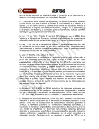 33
laboral de las personas en edad de trabajar y garantizar a los minusválidos el
derecho a un trabajo acorde con sus condiciones de salud.
67: La educación es un derecho de la persona y un servicio público que tiene una
función social; con ella se busca el acceso al conocimiento, a la ciencia, a la
técnica, y a los demás bienes y valores de la cultura. La educación formará al
colombiano en el respeto a los derechos humanos, a la paz y a la democracia; y
en la práctica del trabajo y la recreación, para el mejoramiento cultural, científico,
tecnológico y para la protección del ambiente.

La Ley 119 de 1994, Artículo 4º numeral 13º estableció que el SENA debía
“asesorar al Ministerio de Educación Nacional en el diseño de los programas de
educación media técnica, para articularlos con la formación profesional integral.”
 La Ley 115 de 1994, en el parágrafo del artículo 32, establece como requisito para
la creación de las instituciones de educación media técnica, “la coordinación y
articulación con el Servicio Nacional de Aprendizaje - SENA u otras instituciones
de capacitación laboral o del sector productivo.”
 La Ley 749 de 2002 en su artículo 6, refiere:
“De la articulación con la media técnica. Las instituciones técnicas profesionales, a
pesar del desarrollo curricular que logren realizar a través de los ciclos
propedéuticos, mantendrán el nivel técnico en los diferentes programas que
ofrezcan para permitirles complementariamente a los estudiantes que concluyan
su educación básica secundaria y deseen iniciarse en una carrera técnica su
iniciación en la educación superior; en caso de que estos estudiantes opten en el
futuro por el ciclo tecnológico y/o profesional deberán graduarse como bachilleres.
Las instituciones técnicas profesionales, en uso de su autonomía responsable,
fijarán los criterios que permitan la homologación o validación de contenidos
curriculares a quienes hayan cursado sus estudios de educación media en
colegios técnicos, teniendo en cuenta el reconocimiento de los títulos otorgados
por las instituciones del sistema.”
 La Resolución 812 de 2004 del SENA, autoriza a los directores regionales para
establecer convenios de articulación con las secretarías de educación o alcaldías,
así como con instituciones privadas de educación media (SENA, 2004b, artículos
1º y 2º), los cuales deben estar en concordancia con los presentes lineamientos.
 El Ministerio de Educación Nacional, en el año 2003, presentó a la comunidad
educativa la política Articulación de la educación con el sector productivo, la cual
planteó como reto la incorporación de competencias laborales generales al
currículo, la formación pertinente de competencias laborales específicas y el
impulso de la mentalidad emprendedora en los estudiantes. El documento, a la vez
que mostró la importancia de desarrollar competencias laborales generales,
reconoció la existencia de una oferta de formación específica que debe mejorar su
calidad, pertinencia y capacidad de articulación con el sector productivo y la
educación superior. Particularmente se mencionó el papel del SENA en la
 