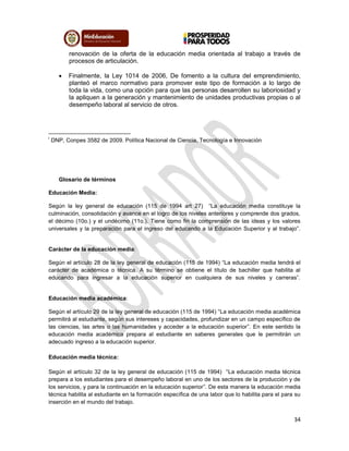 34
renovación de la oferta de la educación media orientada al trabajo a través de
procesos de articulación.
 Finalmente, la Ley 1014 de 2006, De fomento a la cultura del emprendimiento,
planteó el marco normativo para promover este tipo de formación a lo largo de
toda la vida, como una opción para que las personas desarrollen su laboriosidad y
la apliquen a la generación y mantenimiento de unidades productivas propias o al
desempeño laboral al servicio de otros.
i
DNP, Conpes 3582 de 2009. Política Nacional de Ciencia, Tecnología e Innovación
Glosario de términos
Educación Media:
Según la ley general de educación (115 de 1994 art 27) “La educación media constituye la
culminación, consolidación y avance en el logro de los niveles anteriores y comprende dos grados,
el décimo (10o.) y el undécimo (11o.). Tiene como fin la comprensión de las ideas y los valores
universales y la preparación para el ingreso del educando a la Educación Superior y al trabajo”.
Carácter de la educación media:
Según el artículo 28 de la ley general de educación (115 de 1994) “La educación media tendrá el
carácter de académica o técnica. A su término se obtiene el título de bachiller que habilita al
educando para ingresar a la educación superior en cualquiera de sus niveles y carreras”.
Educación media académica:
Según el artículo 29 de la ley general de educación (115 de 1994) “La educación media académica
permitirá al estudiante, según sus intereses y capacidades, profundizar en un campo específico de
las ciencias, las artes o las humanidades y acceder a la educación superior”. En este sentido la
educación media académica prepara al estudiante en saberes generales que le permitirán un
adecuado ingreso a la educación superior.
Educación media técnica:
Según el artículo 32 de la ley general de educación (115 de 1994) “La educación media técnica
prepara a los estudiantes para el desempeño laboral en uno de los sectores de la producción y de
los servicios, y para la continuación en la educación superior”. De esta manera la educación media
técnica habilita al estudiante en la formación específica de una labor que lo habilita para el para su
inserción en el mundo del trabajo.
 