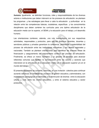 4
humano. Igualmente se delimitan funciones, roles y responsabilidades de los diversos
actores e instituciones que deben intervenir en los procesos de articulación; se plantean
los programas y las estrategias para llevar a cabo la articulación y profundizar en la
relación entre las competencias básicas, ciudadanas, específicas y los conocimientos
disciplinares que deben contener los currículos para una óptima articulación de la
educación media con la superior, el SENA y la educación para el trabajo y el desarrollo
humano.
Las orientaciones contienen, además, una ruta metodológica con sus respectivas
actividades, responsables y productos, para que los directivos docentes, docentes y
servidores públicos y privados garanticen la coherencia, pertinencia y sostenibilidad del
proceso de articulación entre las instituciones educativas y sus aliados regionales y
nacionales. También se plantean orientaciones para identificar las diversas líneas de
financiación y aseguramiento del mejoramiento continuo del proceso de articulación.
Finalmente, se ofrece un marco normativo y un glosario de términos para alcanzar
referentes comunes que faciliten la comunicación entre los actores y sectores que
intervienen en la articulación de la educación media con la educación superior y/o en el
mundo del trabajo.
El presente documento se convierte, entonces, en una invitación colectiva para continuar
aunando esfuerzos en fortalecer los procesos de gestión educativa y administrativa, con
implicaciones pedagógicas encaminadas a la disminución de brechas entre la educación
urbana y rural; entre los niveles educativos, y entre el sistema educativo y sector
productivo.
 