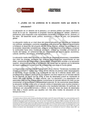5
1. ¿Cuáles son los problemas de la educación media que aborda la
articulación?
La educación es un derecho de la persona y un servicio público que tiene una función
social de la que se desprende el propósito nacional de asegurar calidad, cobertura y
pertinencia, para responder a las necesidades crecientes y complejas de los jóvenes y a
los retos del desarrollo social, político, económico y cultural de país, con perspectiva
global.
La educación media es un nivel clave del sistema educativo que requiere ser fortalecido
con políticas, estrategias y acciones específicas para alcanzar los objetivos encaminados
a fortalecer el desarrollo del proyecto de vida de los jóvenes, afianzar su participación en
la sociedad, desarrollar competencias, asegurar su permanencia en el sistema y propiciar
la continuidad hacia otros niveles de educación, orientar su iniciación y/o inserción al
mundo del trabajo, en coherencia con las necesidades del entorno social, económico,
cultural, científico, tecnológico, ambiental y político.
La educación media debe contribuir a la solución de complejas situaciones y necesidades
que viven los jóvenes, asociadas con diversas transiciones que experimentan en esa
edad, condiciones de marginalidad y desigualdad, dificultad para acceder a la educación
superior, situaciones adversas en el mercado del trabajo que se agravan por la demanda
de mayor cualificación y mejor nivel de competencias que exige el mundo global.
La Organización Internacional del Trabajo (OIT) en su informe “Tendencias mundiales del
empleo juvenil 2012” registra que “Cerca de 75 millones de jóvenes están desempleados
en el mundo, lo que equivale a un incremento de más de 4 millones desde 2007. Las
proyecciones a mediano plazo (2012-16) sugieren una leve mejora en el mercado laboral
de los jóvenes. Se prevé que en 2016, la tasa de desempleo juvenil se mantendrá al
mismo alto nivel” Refiere, el citado informe, que “La educación y la capacitación son
esenciales para que los jóvenes puedan incorporarse al mercado laboral con éxito ya que
incrementan su productividad y empleabilidad potencial. En las economías desarrolladas,
la educación también sirve como un escudo contra el desempleo para muchos jóvenes y
hay un fuerte vínculo entre el nivel educativo y los resultados laborales. En particular, los
individuos con educación primaria o inferior, a menudo tienen las tasas de desempleo
más altas y mucho peores que aquellos con más altos niveles de educación en los
tiempos de crisis. 1
1
Al respecto véase el informe sobre Tendencias Mundiales del Empleo Juvenil OIT mayo de 2012 págs 3-4. La crisis económica puso fin
abruptamente a la disminución gradual de la tasa mundial de desempleo juvenil durante el periodo 2002-07. Desde 2007, la tasa
mundial de desempleo juvenil ha comenzado a subir una vez más. El aumento ocurrido entre 2008 y el periodo más alto de la crisis
económica de 2009 borró gran parte de los logros alcanzados en los años anteriores. Globalmente, la tasa de desempleo juvenil se ha
mantenido cerca de su punto máximo alcanzado durante la crisis de 2009. Con un 12.6 por ciento en 2011 y una proyección de 12.7 por
ciento en 2012, la tasa mundial de desempleo juvenil sigue estando por lo menos un punto por encima de su nivel en 2007. Cerca de 75
millones de jóvenes están desempleados en el mundo, lo que equivale a un incremento de más de 4 millones desde 2007. Las
 