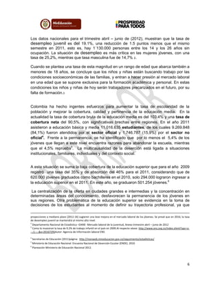 6
Los datos nacionales para el trimestre abril – junio de (2012), muestran que la tasa de
desempleo juvenil es del 19.1%, una reducción de 1.5 puntos menos que el mismo
semestre en 2011, esto es, hay 1´130.000 personas entre los 14 y los 26 años sin
ocupación. La situación de desempleo es más crítica en las mujeres jóvenes, con una
tasa de 25,2%, mientras que tasa masculina fue de 14,7% 2.
Cuando se plantea una tasa de esta magnitud en un rango de edad que abarca también a
menores de 18 años, se concluye que los niños y niñas están buscando trabajo por las
condiciones socioeconómicas de las familias, y entran a hacer presión al mercado laboral
en una edad que se supone exclusiva para la formación académica y personal. En estas
condiciones los niños y niñas de hoy serán trabajadores precarizados en el futuro, por su
falta de formación.3
Colombia ha hecho ingentes esfuerzos para aumentar la tasa de escolaridad de la
población y mejorar la cobertura, calidad y pertinencia de la educación media. En la
actualidad la tasa de cobertura bruta de la educación media es del 103.4% y una tasa de
cobertura neta del 90,5%, con significativas brechas entre regiones. En el año 2011
asistieron a educación básica y media 11.016.635 estudiantes, de los cuales 9.269.848
(84,1%) fueron atendidos por el sector oficial y 1.746.787 (15,9%) por el sector no
oficial4
. Frente a la permanencia, se ha identificado que por lo menos el 5,4% de los
jóvenes que llegan a este nivel encuentra razones para abandonar la escuela, mientras
que el 4,5% reprueba5
. La multicausalidad de la deserción está ligada a situaciones
institucionales, familiares, individuales y del contexto social.
A esta situación se suma la baja cobertura de la educación superior que para el año 2009
registró una tasa del 35% y de absorción del 46% para el 2011, considerando que de
620.000 jóvenes graduados como bachilleres en el 2010, solo 294.000 lograron ingresar a
la educación superior en el 2011. En este año, se graduaron 501.254 jóvenes.6
La centralización de la oferta en ciudades grandes e intermedias y la concentración en
determinadas áreas del conocimiento, desfavorecen la permanencia de los jóvenes en
sus regiones. Otra problemática de la educación superior se evidencia en la toma de
decisiones de los estudiantes al momento de definir su trayectoria profesional, ya que
proyecciones a mediano plazo (2012-16) sugieren una leve mejora en el mercado laboral de los jóvenes. Se prevé que en 2016, la tasa
de desempleo juvenil se mantendrá al mismo alto nivel.
2
Departamento Nacional de Estadística –DANE- Mercado laboral de la juventud, Anexo trimestre abril – junio de 2012
3
Como lo muestran la tasa de 9.2% de trabajo infantil en el país en 2009.Al respecto véase: http://www.ens.org.co/index.shtml?apc=a-
--;1;-;-;&x=20167295Autor: Agencia de Información laboral ENS
4
Secretarias de Educación (2011)página: http://menweb.mineducacion.gov.co/seguimiento/estadisticas/
5
Ministerio de Educación Nacional. Encuesta Nacional de Deserción Escolar (ENDE). 2010
6
Planeación Ministerio de Educación Nacional 2012.
 