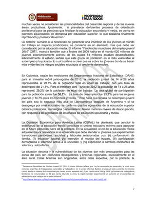 7
muchas veces no consideran las potencialidades del desarrollo regional y de las nuevas
áreas productivas. Igualmente, al prevalecer deficientes procesos de orientación
profesional para las personas que finalizan la educación secundaria y media, se deriva en
patrones equivocados de demanda por educación superior, lo que ocasiona finalmente
reprobación y posterior deserción.i
Lo anterior, sumado a la necesidad de garantizar una inserción de los jóvenes al mundo
del trabajo en mejores condiciones, se convierte en un elemento más que debe ser
considerado por la educación media. El informe “Tendencias mundiales del empleo juvenil
2010” (OIT)7
, muestra también que a finales del 2009 había en el mundo 620 millones de
jóvenes económicamente activos, de los cuales 81 millones estaban desempleados;
adicionalmente el estudio señala que este grupo de población es el más vulnerable al
subempleo y la pobreza, lo cual conlleva a creer que es sobre los jóvenes donde se harán
más evidentes los riesgos sociales asociados al creciente desempleo.
En Colombia, según las mediciones del Departamento Nacional de Estadística (DANE)
para el trimestre móvil junio-agosto de 2010, la población juvenil de 14 a 26 años
representaba el 29,7% de la población total en edad de trabajar, con una tasa de
desempleo del 21,4%. Para el trimestre abril - junio de 2012, la población de 14 a 26 años
representó 29,2% de la población en edad de trabajar. La tasa global de participación
para la población joven fue 56,7%. La tasa de desempleo fue 25,2% para las mujeres
jóvenes y 14,7% para los hombres jóvenes. 8
Esto hace que la tasa de desempleo juvenil
del país sea la segunda más alta de Latinoamérica después de Argentina y sí se
desagrega por nivel educativo se confirma que los egresados de la educación superior
(técnica profesional, tecnológica o universitaria) tienen menores niveles de desocupación,
con respecto a los egresados de los niveles de educación secundaria y media.
La Comisión Económica para América Latina (CEPAL) ha planteado que concluir la
enseñanza de la educación media constituye el umbral educativo mínimo para asegurar
en el futuro personas fuera de la pobreza. En la actualidad, el rol de la educación media
adquiere mayor relevancia si se considera que debe atender a jóvenes que experimentan
transiciones personales, sociales y laborales relacionadas con: (i) conformación de
familia, (ii) iniciación laboral y/o inserción al mundo del trabajo, (iii) participación
democrática e inserción activa a la sociedad, y (iv) exposición a cambios constantes de
valores y subculturas.
La situación descrita y la vulnerabilidad de los jóvenes son más preocupantes para las
zonas del país con profundos desequilibrios y brechas regionales, especialmente en el
área rural. Estas brechas son originadas, entre otros aspectos, por la pobreza, la
7
Tendencias Mundiales del Empleo Juvenil OIT 2010.El citado informe refiere que “en las economías en desarrollo, la crisis suma
números a las filas de trabajadores vulnerables y trabajadores en el sector informal. Existen pruebas de este aumento en América
Latina, donde el número de trabajadores por cuenta propia aumentó en 1,7 por ciento entre 2008 y 2009, y el número de trabajadores
familiares no remunerados en 3,8 por ciento. Durante la crisis, la región también experimentó un aumento en el porcentaje de
adolescentes que trabajan en el sector informal”.
8
http://www.dane.gov.co/files/investigaciones/boletines/ech/juventud/boletin_trim_abril_jun12.pdf
 