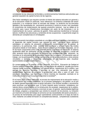 8
complejidad de las relaciones territoriales y condicionamientos históricos estructurales que
generan expulsión de capital humano de las regiones.
Otro factor estratégico que requiere concitar el interés del sistema educativo en general y
de la educación media en particular, hace referencia a la dinámica acelerada del sector
productivo y su incidencia sobre el mercado del trabajo. La dinámica de los mercados
globales y las necesidades de crecimiento económico y social en el país, han impulsado
el compromiso de modernización del aparato productivo nacional, que se refleja en la
inversión para nueva infraestructura tecnológica por parte de las empresas y en la
implementación de nuevos patrones de gestión. Estos patrones transforman el mercado
laboral, modifican las estructuras y contenidos de las ocupaciones e igualmente exigen la
demanda por competencias en el trabajador.
Esta reconversión tecnológica soportada en una adecuada base científica y tecnológica, y
el desarrollo del capital humano que requiere el país, demanda como elemento
estratégico un sistema de educación y formación comprometido con la calidad, la
cobertura y la pertinencia. Este sistema debe involucrar y articular todos los niveles
educativos desde el nivel básico, hasta el nivel superior y la formación avanzada, con el
fin de hacer congruentes entre sí las distintas ofertas y opciones de formación. El sistema
igualmente debe ser pertinente con las apuestas de desarrollo económico y social del
país, teniendo como eje articulador la formación por competencias. Este escenario se
concreta en la articulación de la educación media con la superior y la educación para el
trabajo, con la participación y diálogo permanente con el sector productivo y otros actores
vinculados a sectores y programas estratégicos en las regiones para visualizar
oportunidades actuales y potenciales.
En consecuencia con lo anterior, el Plan Sectorial 2010-2014, Educación de Calidad el
Camino para la Prosperidad, plantea que “una educación de calidad es aquella que forma
mejores seres humanos, ciudadanos con valores éticos, respetuosos de lo público, que
ejercen los derechos humanos y conviven en paz. Una educación que genera
oportunidades legítimas de progreso y prosperidad para ellos y para el país. Una
educación competitiva, que contribuye a cerrar brechas de inequidad, centrada en la
institución educativa y en la que participa toda la sociedad”9
.
En el marco de la anterior definición, el proceso de mejoramiento de la educación media y
su articulación con niveles posteriores, es un proceso pedagógico y de gestión, en el que
se deben generar sinergias entre el sector educativo y los actores sociales y económicos
para promover una educación que: (i) forme mejores seres humanos, ciudadanos con
valores éticos comprometidos en la construcción de sociedad, respetuosos de lo público,
que ejerzan los derechos humanos y convivan en paz, (ii) genere oportunidades legítimas
de trabajo, progreso y prosperidad, que oriente la vocación de los jóvenes, su iniciación
y/o inserción al mundo del trabajo en armonía con las necesidades del sector productivo, (
iii) provea de herramientas para seguir aprendiendo continuamente a lo largo de toda la
vida, mediante una sólida formación en competencias básicas, competencias ciudadanas
9
Plan Sectorial. 2010-2014. Documento Nº 9. Pág. 25.
 