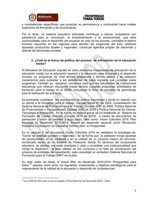 9
y competencias específicas, que propicien su permanencia y continuidad hacia niveles
superiores de formación y de conocimiento.
Por lo tanto, un sistema educativo articulado contribuye a educar ciudadanos con
pertinencia para la innovación, el emprendimiento y la productividad, que abre
oportunidades para el desarrollo del proyecto de vida de los jóvenes, consolida el talento
humano requerido en las regiones para atender las exigencias del país, adelanta
apuestas productivas locales y regionales, construye agendas propias de desarrollo y
atiende las demandas sociales.
2. ¿Cuál es el marco de política del proceso de articulación de la educación
media?
El Ministerio de Educación impulsó en años anteriores mecanismos de articulación de la
educación media con la educación superior y la educación para el trabajo y el desarrollo
humano en programas de nivel técnico profesional y técnico laboral y se aplicaron
mecanismos para subsidiar a los estudiantes de bajos ingresos que cursaban estos
programas. También se apoyaron convenios para que los estudiantes de instituciones
educativas que ofrecían educación media técnica cursaran programas acreditados de
formación para el trabajo en el SENA, incluyendo la firma de contratos de aprendizaje
para la realización de prácticas.
Es pertinente considerar los documentos de política económica y social en relación con
su aporte a la formación para el trabajo: Conpes Social 81 de 2004, Consolidación del
Sistema Nacional de Formación para el Trabajo, Conpes 3527 de 2008, Política Nacional
de Productividad y Competitividad, Conpes 3582 de 2009 y Política Nacional de Ciencia,
Tecnología e Innovación. En el marco de política actual se ha fortalecido el Sistema de
Formación de Capital Humano (Conpes 3674 de 2010) a través de documentos de
planeación y visión de mediano y largo plazo, tales como: Visión Colombia 2019, Plan
Nacional de Desarrollo 2010-2014, Planes de desarrollo sectorial como Revolución
Educativa y Educación de Calidad el Camino para la Prosperidad.
En el capítulo 4 del documento Visión Colombia 2019 se establece la estrategia de:
“Cerrar las brechas sociales y regionales”, de tal forma que la población tenga igualdad
de oportunidades en la cobertura y en la calidad de un conjunto básico de servicios,
enmarcado dentro de un Sistema de Protección Social. En términos del componente
educativo, se plantea una meta orientada a crear y consolidar una institucionalidad que
corrija la dispersión, la baja calidad en los currículos y la falta de coordinación del
universo de entidades de capacitación, para consolidar un verdadero Sistema Nacional de
Formación para el Trabajo-SNFT en el país.
En este orden de ideas, el actual Plan de Desarrollo 2010-2014 “Prosperidad para
todos”10
plantea, entre otros, los siguientes lineamientos y objetivos estratégicos para el
mejoramiento de la calidad de la educación y desarrollo de competencias:
10
Ley 1450 de 2011 por la cual se expide el Plan Nacional de Desarrollo 2010 – 2014.
 
