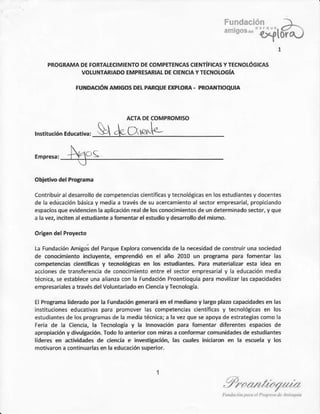 5 ji. l::t,:r . >
"'' o{to-ra.:
PROGRAMADEFORTAI¡CIMIENTOD[ COMPETINCASCITXTIFICA5YfECI{OLOGICA5
VOLUI{TARIADOEMPRESARIALDECIENCIAYTECNOLOG|A
tu¡DActó¡aMtcosDrrpaRoutrrrplo*a - pRoaxfrooüta
$t&cr*,.-
conlribui¡adetatrollodecomp¿tenciascientificasytecnológicasen osestudiantesy docentes
de a educac¡ónbásicay mediaa tÉvésdes! acérc¿mi€ntoals€dor ¿mpresarial,prop.i¿ndo
espaciosqueevidencienlaaplicació.realdelosconociñ¡entosdeur deierñinadosector.yque
¿l¿vé2,in.itén¿lestud¡¿.téafomenbr€lestudiov desml¡o delmismo.
LaFundaciónanigosdelParqueExploracoñv€ncidádela ne.esid¿ddeonstruiruna sociedad
dÉ o.úimiento ¡ncluy€.te,emprend¡óer el ¡ño 2010 un proS.amapara toñentar la5
cónpeterci¿s demjftcs y téno¡ógi€s en ¡os studiantE PaE matenalizar esta ¡dea etr
accionesde tranlerenciade conocimienloentreel secrorempresari¿ly ¿ educaciónmedia
técnica,seestableceuña¿¡an¿acon a Fund¿.iónPro¿ntioquiaparamovilizarlascapacidad€s
eipr'áa¡lrc á rEvé<dplVolu¡b'j¿do.n Crpnuay teodogi¿.
€l ProgÉna l¡dmdo por la rundádón é6@rá 6 el me<l¡anov l¿.aopláb ópa.idad€s €n ¡as
inrilucioneseducativaspara proñoler las competencia5.ientifcasy tecnolfuic¿3en lós
erudiantesdelo5pro€¡añasdelamediaiécnica;a lavezqu¿seapoyadeestrategiascomol¿
Fe.iade la ciencia,l¿ Tecnolosíay ¡á Innovaciónp¿ñ fonentar diferentesespá.¡ósde
apropia.ióny díwlgación.Iodo lo ¿n¡enor@n miEs a .onformar @mu.idad4 de estúdi¡ntes
lrderer e ac¡túdader dé ci6.ia . ¡nEsüc¡cnin, las dals in¡c¡am 6 l¿ úda y 16
ñotiÉón a@¡ri¡larlaseñlaedú.a.¡ónsuperio¡.
. / il / //,////a//lt /a/
 