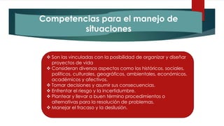 Competencias para el manejo de
situaciones
 Son las vinculadas con la posibilidad de organizar y diseñar
proyectos de vida
 Consideran diversos aspectos como los históricos, sociales,
políticos, culturales, geográficos, ambientales, económicos,
académicos y afectivos.
 Tomar decisiones y asumir sus consecuencias.
 Enfrentar el riesgo y la incertidumbre.
 Plantear y llevar a buen término procedimientos o
alternativas para la resolución de problemas.
 Manejar el fracaso y la desilusión.
 