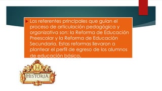  Los referentes principales que guían el
proceso de articulación pedagógica y
organizativa son: la Reforma de Educación
Preescolar y la Reforma de Educación
Secundaria. Estas reformas llevaron a
plantear el perfil de egreso de los alumnos
de educación básica.
 
