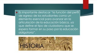  Es importante destacar “la función del perfil
de egreso de los estudiantes como un
elemento esencial para avanzar en la
articulación de la educación básica, ya
que define el tipo de ciudadano que se
espera formar en su paso por la educación
obligatoria”.
 