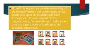  El perfil de egreso es un referente obligado
de la enseñanza y del aprendizaje en las
aulas, una guía de los maestros para
trabajar con los contenidos de las
asignaturas y, finalmente, se constituye en
una base para valorar la eficacia del
proceso educativo.
 