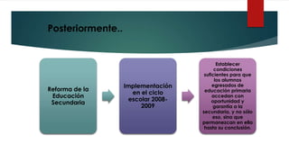 Reforma de la
Educación
Secundaria
Implementación
en el ciclo
escolar 2008-
2009
Establecer
condiciones
suficientes para que
los alumnos
egresados de
educación primaria
accedan con
oportunidad y
garantía a la
secundaria, y no sólo
eso, sino que
permanezcan en ella
hasta su conclusión.
Posteriormente..
 