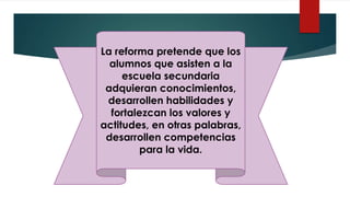 La reforma pretende que los
alumnos que asisten a la
escuela secundaria
adquieran conocimientos,
desarrollen habilidades y
fortalezcan los valores y
actitudes, en otras palabras,
desarrollen competencias
para la vida.
 
