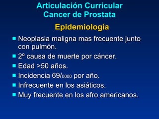 Neoplasia maligna mas frecuente junto con pulmón. 2º causa de muerte por cáncer. Edad >50 años. Incidencia 69/ 0000  por año. Infrecuente en los asiáticos. Muy frecuente en los afro americanos. Articulación Curricular Cancer de Prostata Epidemiología 