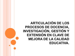 ARTICULACIÓN DE LOS
PROCESOS DE DOCENCIA,
INVESTIGACIÓN, GESTIÓN Y
EXTENSIÓN EN CLAVE DE
MEJORA DE LA CALIDAD
EDUCATIVA.
 