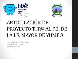 ARTICULACIÓN DEL
PROYECTO TIT@ AL PEI DE
LA I.E. MAYOR DE YUMBO
ESP. ALVARO AVENDAÑO ARIAS
GLORIA M. AGUDELO M.
UBALDO PALOMA L.
 