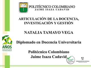 ARTICULACIÓN DE LA DOCENCIA,
INVESTIGACIÓN Y GESTIÓN
NATALIA TAMAYO VEGA
Diplomado en Docencia Universitaria
Politécnico Colombiano
Jaime Isaza Cadavid
 