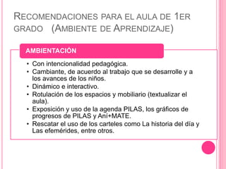 RECOMENDACIONES PARA EL AULA DE 1ER
GRADO (AMBIENTE DE APRENDIZAJE)
• Con intencionalidad pedagógica.
• Cambiante, de acuerdo al trabajo que se desarrolle y a
los avances de los niños.
• Dinámico e interactivo.
• Rotulación de los espacios y mobiliario (textualizar el
aula).
• Exposición y uso de la agenda PILAS, los gráficos de
progresos de PILAS y Aní+MATE.
• Rescatar el uso de los carteles como La historia del día y
Las efemérides, entre otros.
AMBIENTACIÓN
 