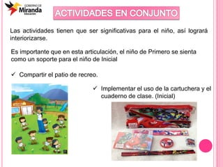 Las actividades tienen que ser significativas para el niño, así logrará
interiorizarse.
Es importante que en esta articulación, el niño de Primero se sienta
como un soporte para el niño de Inicial
 Compartir el patio de recreo.
 Implementar el uso de la cartuchera y el
cuaderno de clase. (Inicial)
 