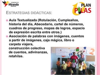 ESTRATEGIAS DIDÁCTICAS:
 Aula Textualizada (Rotulación, Cumpleaños,
historia del día, Abecedario, cartel de números,
cuadros de progreso, mapas de logros, espacio
de expresión escrita entre otros.)
 Asociación de palabras con imágenes, cuentos
a partir de imágenes, caja mágica, libro o
carpeta viajera,
construcción colectiva
de cuentos, adivinanzas,
retahílas.
 
