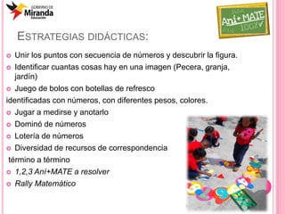 ESTRATEGIAS DIDÁCTICAS:
 Unir los puntos con secuencia de números y descubrir la figura.
 Identificar cuantas cosas hay en una imagen (Pecera, granja,
jardín)
 Juego de bolos con botellas de refresco
identificadas con números, con diferentes pesos, colores.
 Jugar a medirse y anotarlo
 Dominó de números
 Lotería de números
 Diversidad de recursos de correspondencia
término a término
 1,2,3 Aní+MATE a resolver
 Rally Matemàtico
 