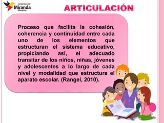 Proceso que facilita la cohesión,
coherencia y continuidad entre cada
uno de los elementos que
estructuran el sistema educativo,
propiciando así, el adecuado
transitar de los niños, niñas, jóvenes
y adolescentes a lo largo de cada
nivel y modalidad que estructura el
aparato escolar. (Rangel, 2010).
 