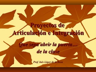 Proyectos de
Articulación e Integración
  Que sepa abrir la puerta…
         de la clase
        Prof. Inés López de la Rosa
 
