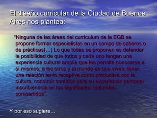 El diseño curricular de la Ciudad de Buenos
Aires nos plantea:

 “Ninguna de las áreas del curriculum de la EGB se
  propone formar especialistas en un campo de saberes o
  de prácticas(…) Lo que todas se proponen es defender
  la posibilidad de que todos y cada uno tengan una
  experiencia cultural amplia que les permita conocerse a
  sí mismos, a los otros y al mundo en que viven, tener
  una relación tanto receptiva como productiva con la
  cultura, construir sentidos para su experiencia personal
  inscribiéndola en los significados culturales
  compartidos”.


Y por eso sugiere…
 