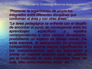 El diseño curricular de la Ciudad de Buenos Aires sugiere:

• “Promover la organización de proyectos
  integrados entre diferentes disciplinas que
  conforman el área y con otras áreas”.
• “La tarea pedagógica se enfrenta con el desafío
  de encontrar el punto de convergencia entre los
  aprendizajes       específicos      y     aquellos
  correspondientes a otros campos disciplinares,
  posibilitando un espacio de trabajo común. De
  esta manera, la elaboración de proyectos
  compartidos aporta mayor significación a
  los conocimientos que se adquieren y
  brinda un material atractivo para ser utilizado
  por la institución en otras instancias, fuera del
  aula, tales como muestras, actos, etc.”
 