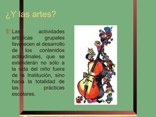 ¿Y las artes?
 Las         actividades
 artísticas     grupales
 favorecen el desarrollo
 de los contenidos
 actitudinales, que se
 extenderán no sólo a
 la vida del niño fuera
 de la Institución, sino
 hacia la totalidad de
 las           prácticas
 escolares.
 